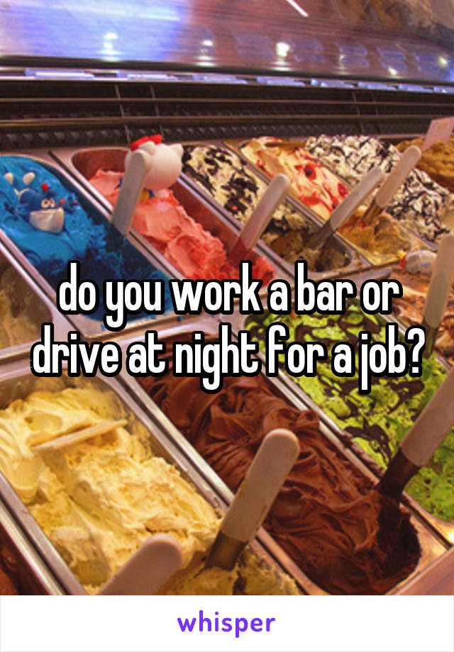 do you work a bar or drive at night for a job?