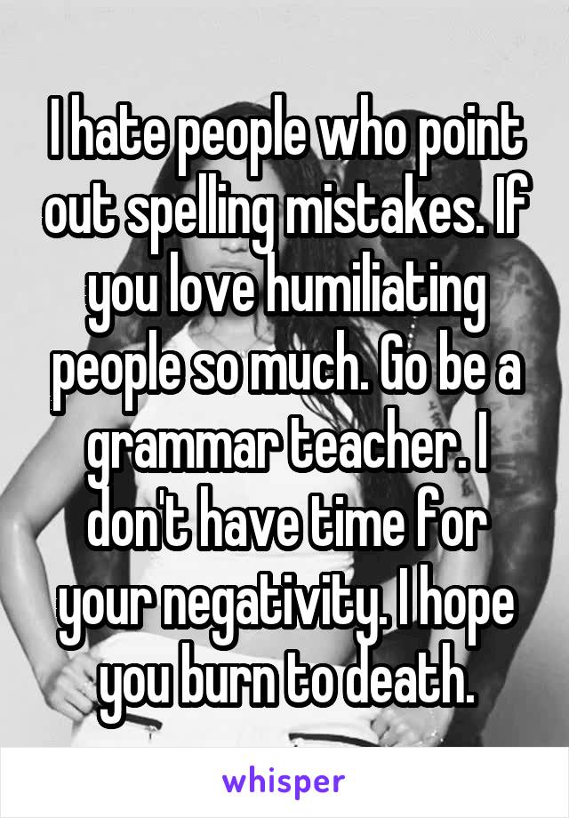 I hate people who point out spelling mistakes. If you love humiliating people so much. Go be a grammar teacher. I don't have time for your negativity. I hope you burn to death.