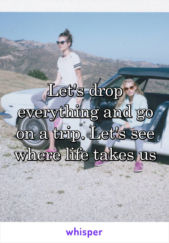 Let's drop everything and go on a trip. Let's see where life takes us