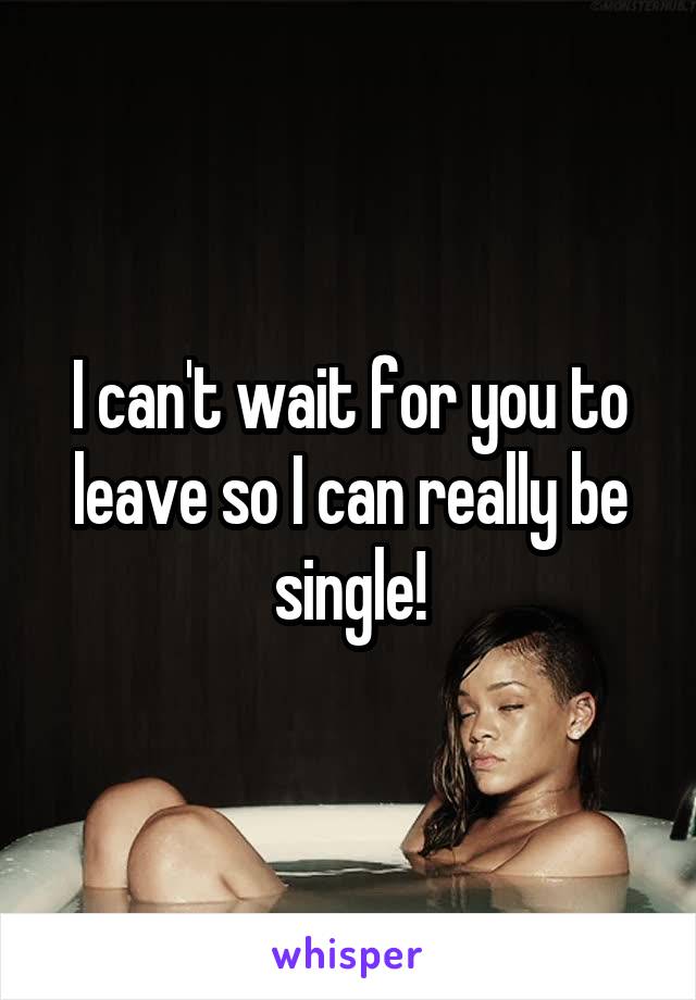 I can't wait for you to leave so I can really be single!