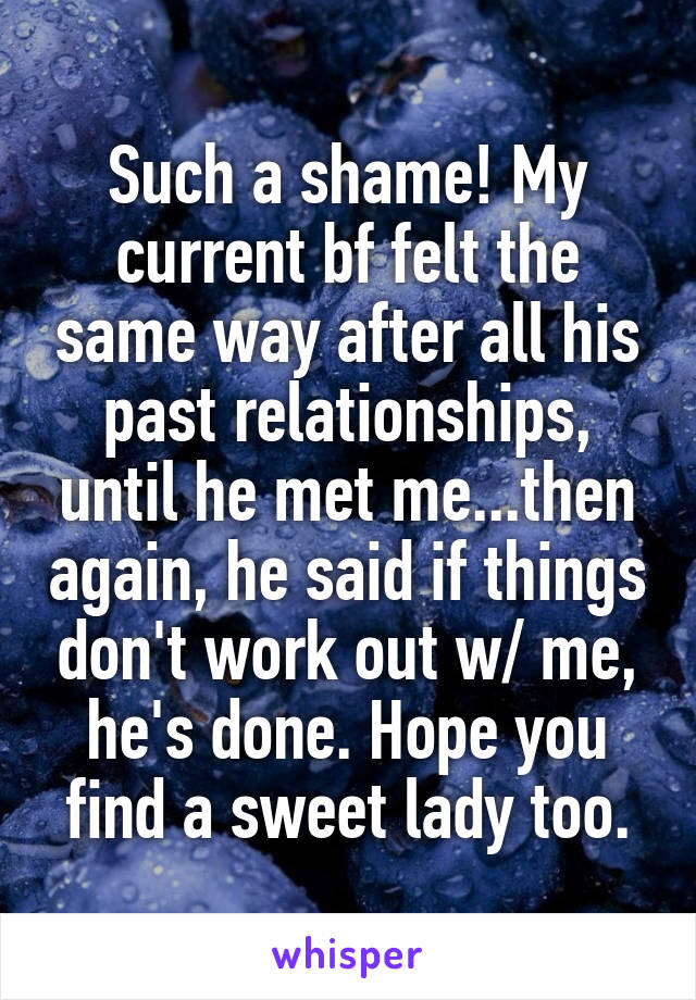 Such a shame! My current bf felt the same way after all his past relationships, until he met me...then again, he said if things don't work out w/ me, he's done. Hope you find a sweet lady too.