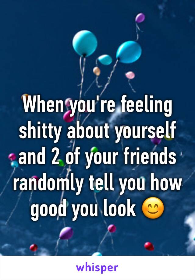 When you're feeling shitty about yourself and 2 of your friends randomly tell you how good you look 😊