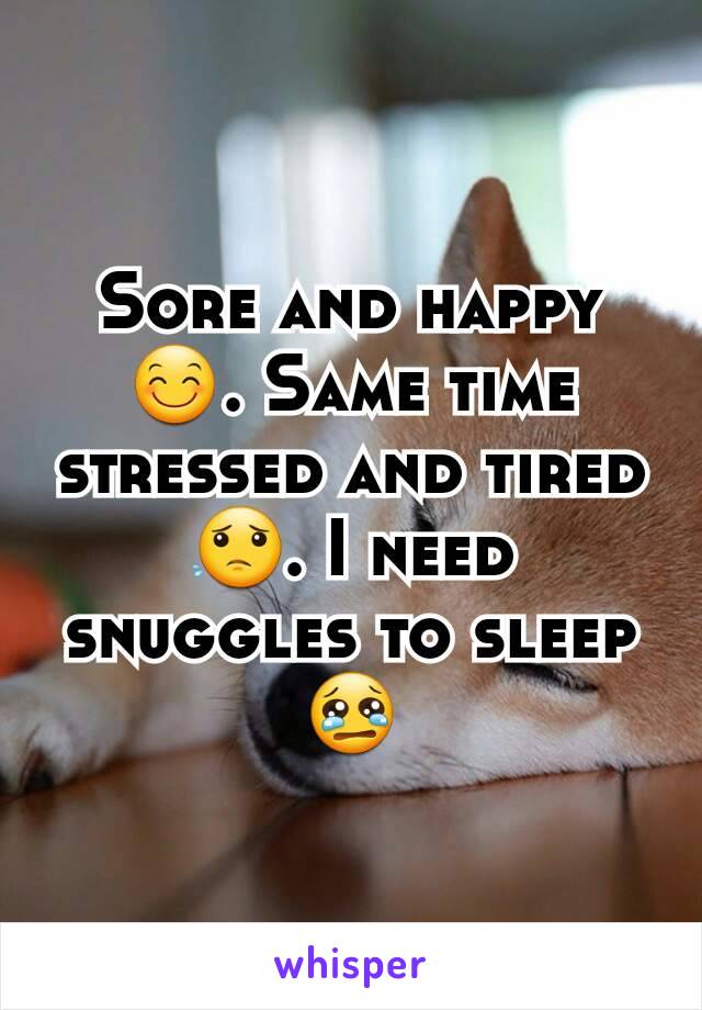 Sore and happy😊. Same time stressed and tired😟. I need  snuggles to sleep😢