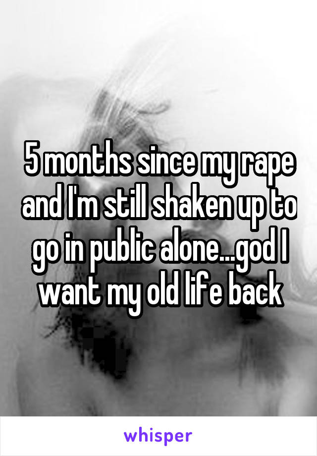 5 months since my rape and I'm still shaken up to go in public alone...god I want my old life back