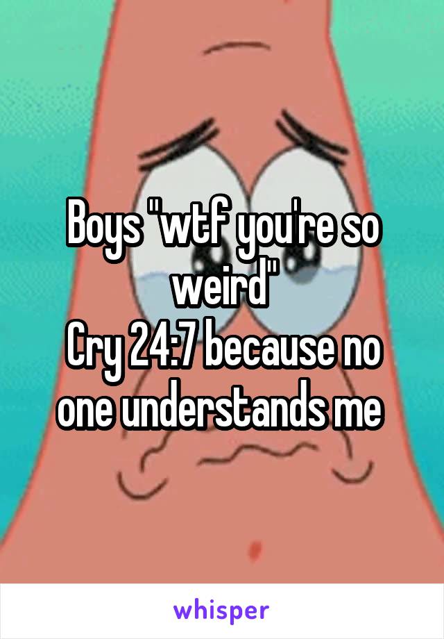 Boys "wtf you're so weird"
Cry 24:7 because no one understands me 