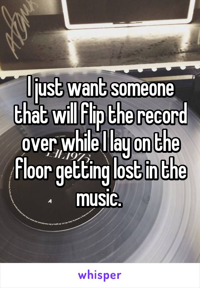 I just want someone that will flip the record over while I lay on the floor getting lost in the music. 