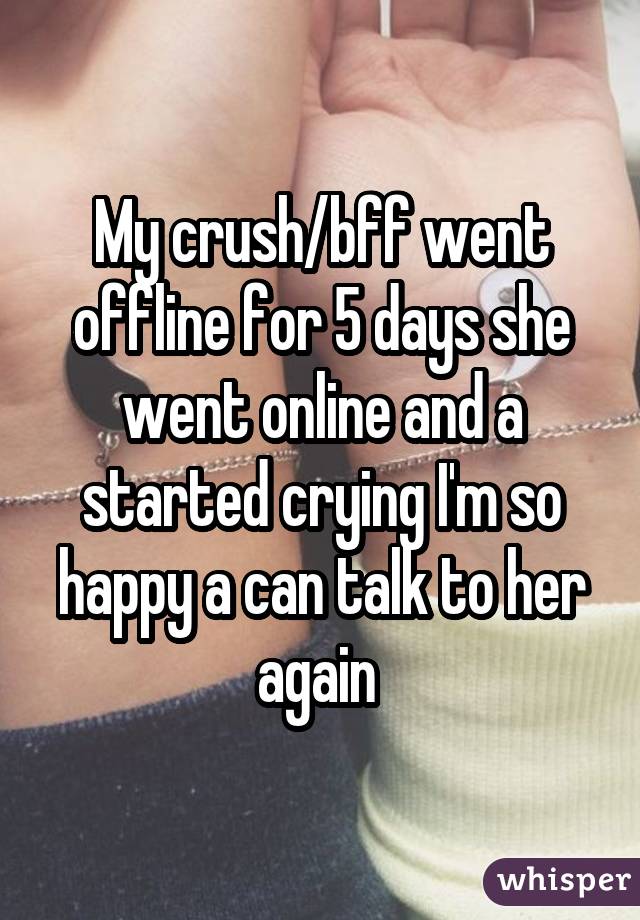 My crush/bff went offline for 5 days she went online and a started crying I'm so happy a can talk to her again 