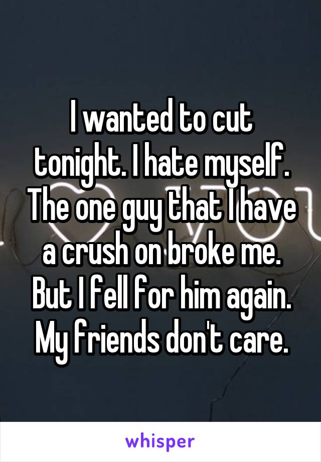 I wanted to cut tonight. I hate myself. The one guy that I have a crush on broke me. But I fell for him again. My friends don't care.