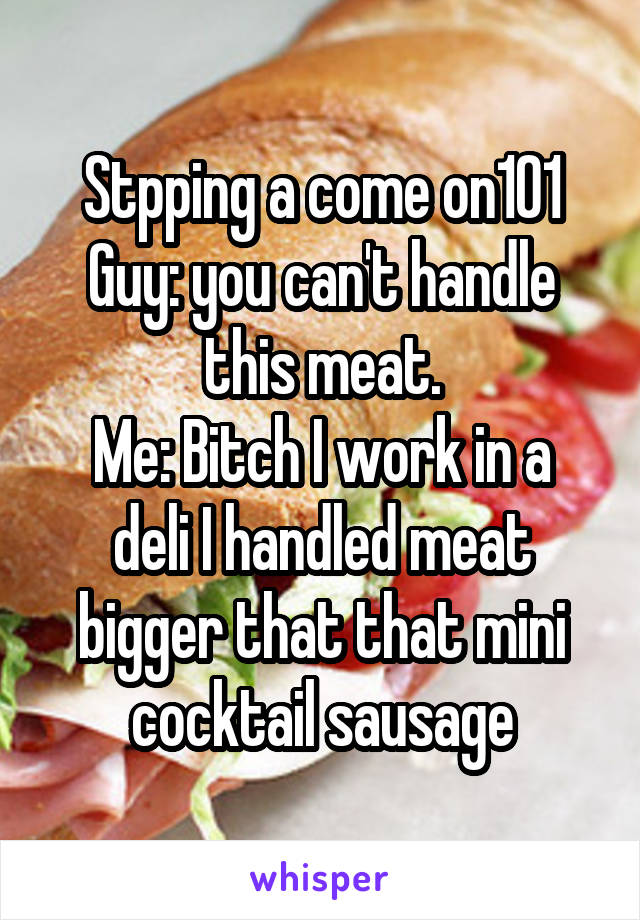 Stpping a come on101
Guy: you can't handle this meat.
Me: Bitch I work in a deli I handled meat bigger that that mini cocktail sausage