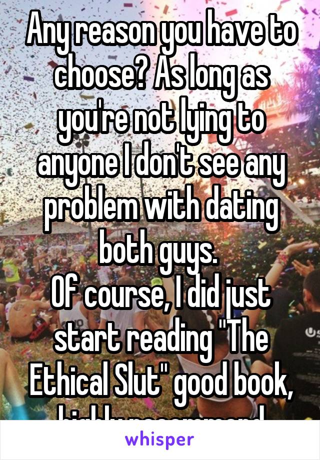 Any reason you have to choose? As long as you're not lying to anyone I don't see any problem with dating both guys. 
Of course, I did just start reading "The Ethical Slut" good book, highly recommend