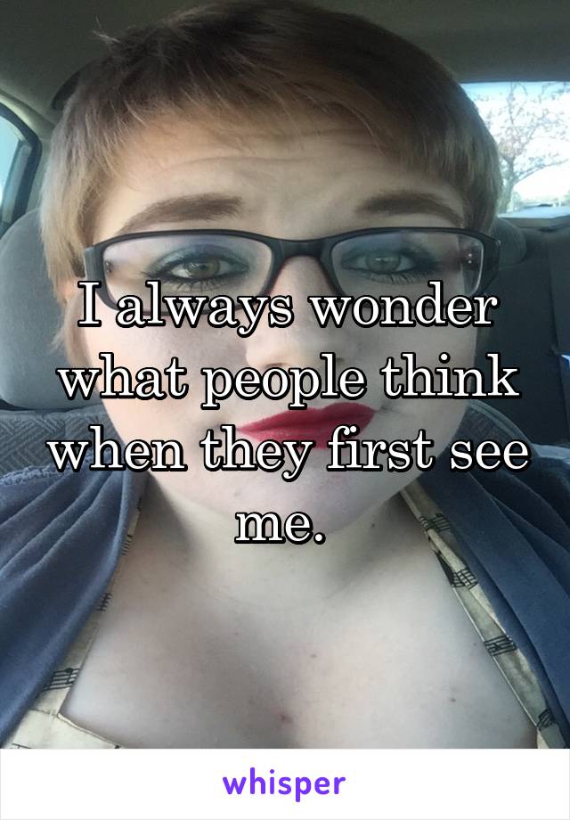 I always wonder what people think when they first see me. 