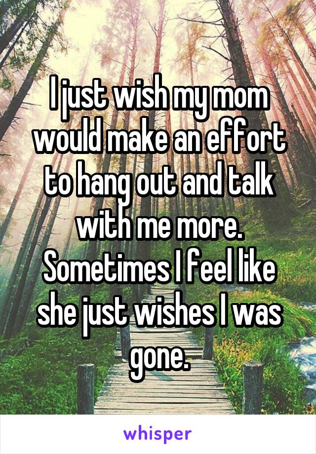 I just wish my mom would make an effort to hang out and talk with me more. Sometimes I feel like she just wishes I was gone.