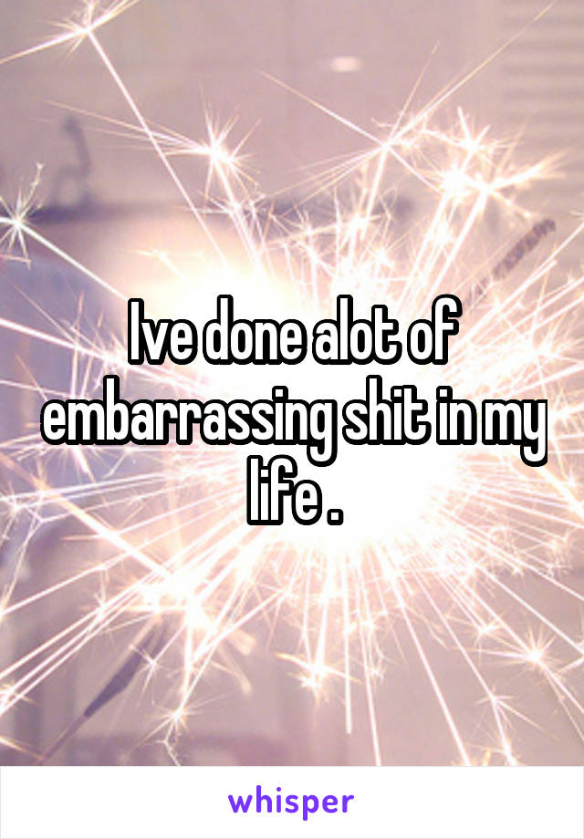 Ive done alot of embarrassing shit in my life .