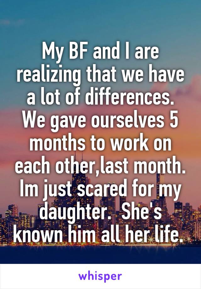 My BF and I are realizing that we have a lot of differences. We gave ourselves 5 months to work on each other,last month. Im just scared for my daughter.  She's known him all her life. 