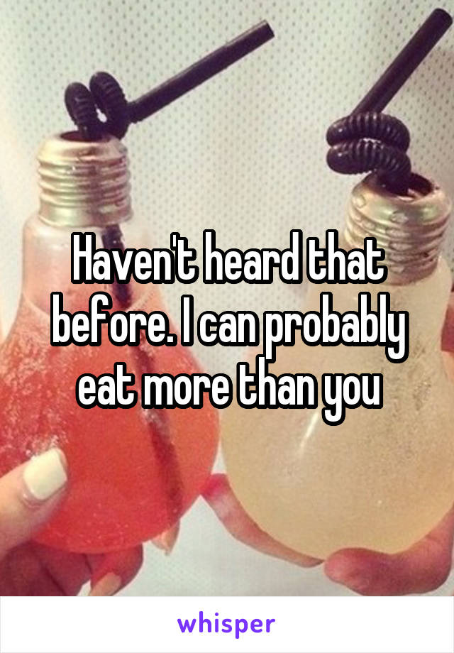 Haven't heard that before. I can probably eat more than you