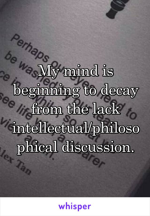 My mind is beginning to decay from the lack intellectual/philosophical discussion.