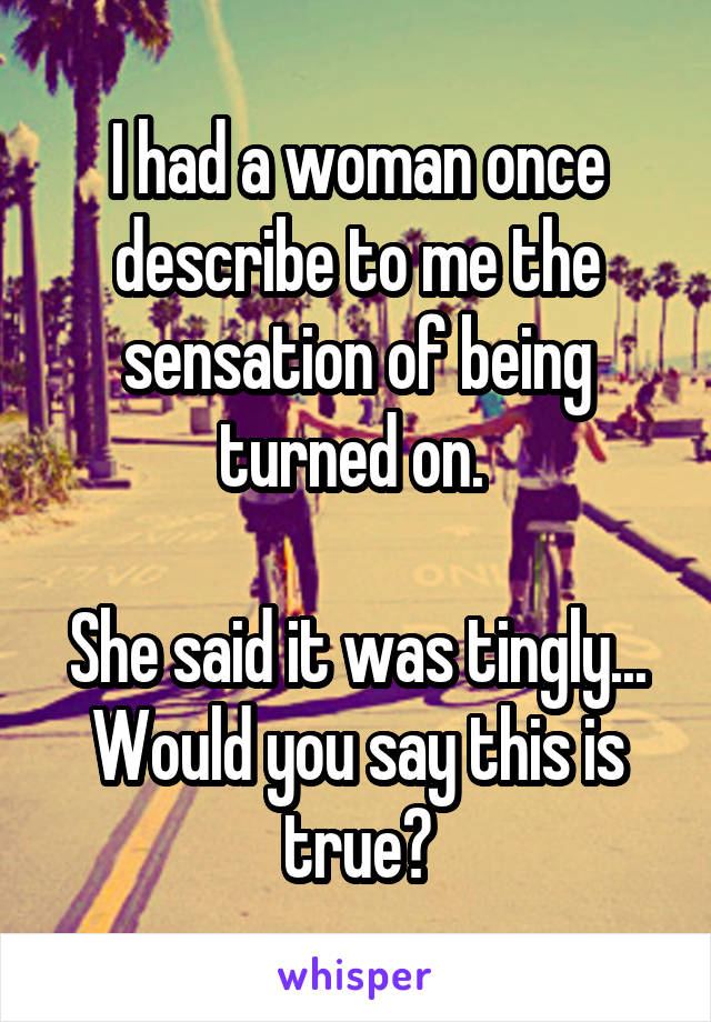 I had a woman once describe to me the sensation of being turned on. 

She said it was tingly... Would you say this is true?