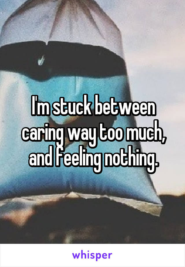 I'm stuck between caring way too much, and feeling nothing.