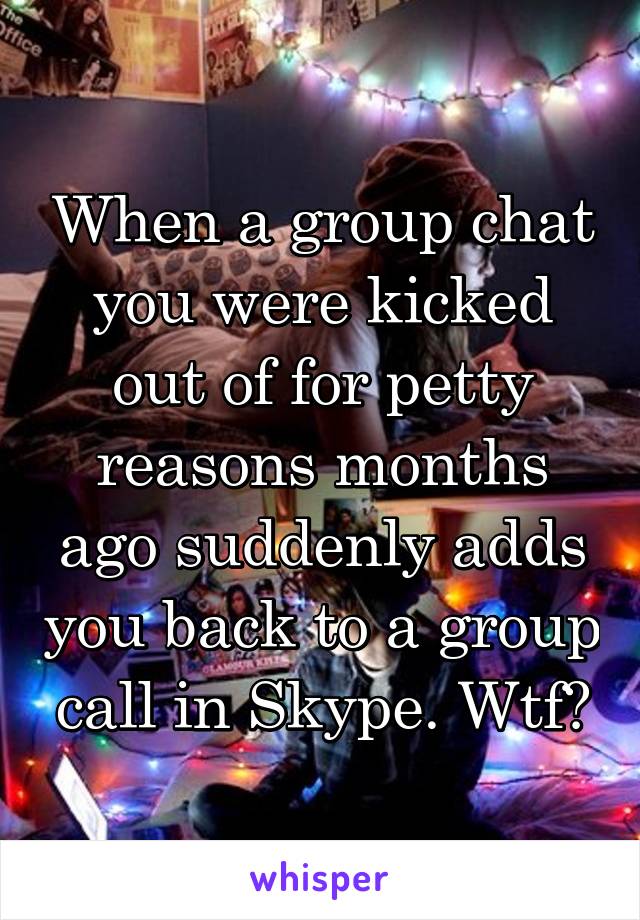 When a group chat you were kicked out of for petty reasons months ago suddenly adds you back to a group call in Skype. Wtf?