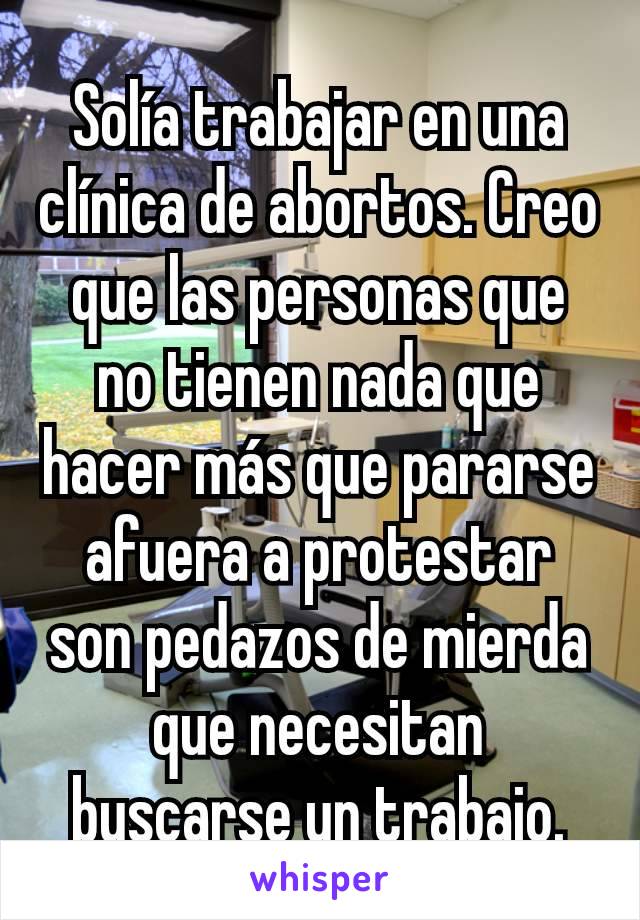 Solía trabajar en una clínica de abortos. Creo que las personas que no tienen nada que hacer más que pararse afuera a protestar son pedazos de mierda que necesitan buscarse un trabajo.