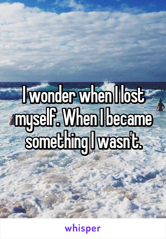 I wonder when I lost myself. When I became something I wasn't.