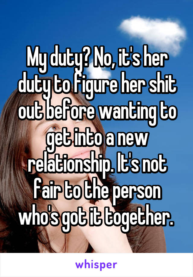 My duty? No, it's her duty to figure her shit out before wanting to get into a new relationship. It's not fair to the person who's got it together. 