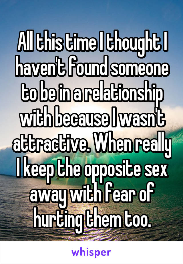 All this time I thought I haven't found someone to be in a relationship with because I wasn't attractive. When really I keep the opposite sex away with fear of hurting them too.