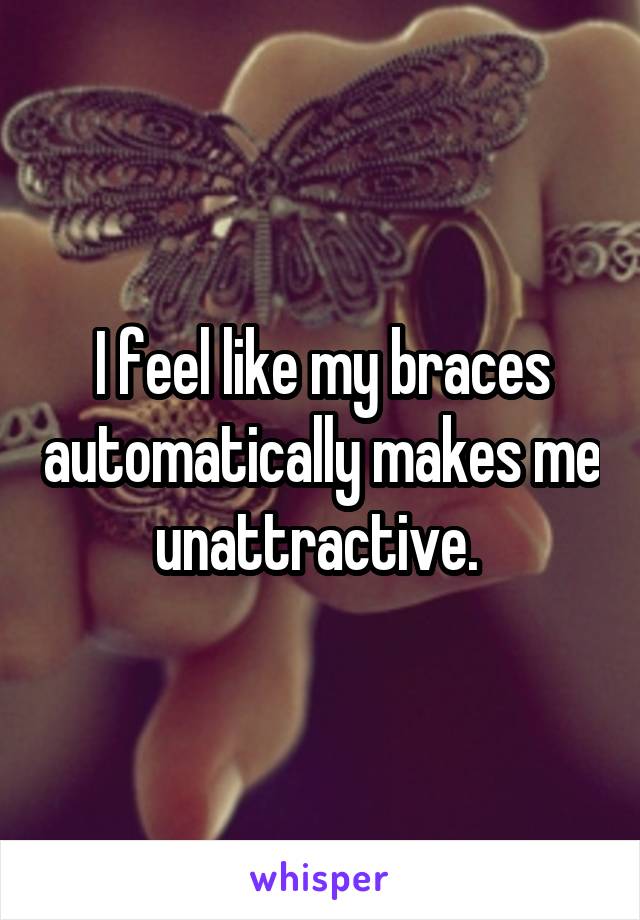 I feel like my braces automatically makes me unattractive. 