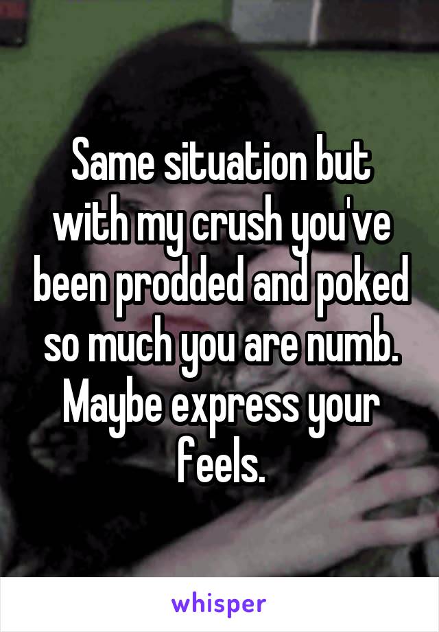 Same situation but with my crush you've been prodded and poked so much you are numb. Maybe express your feels.