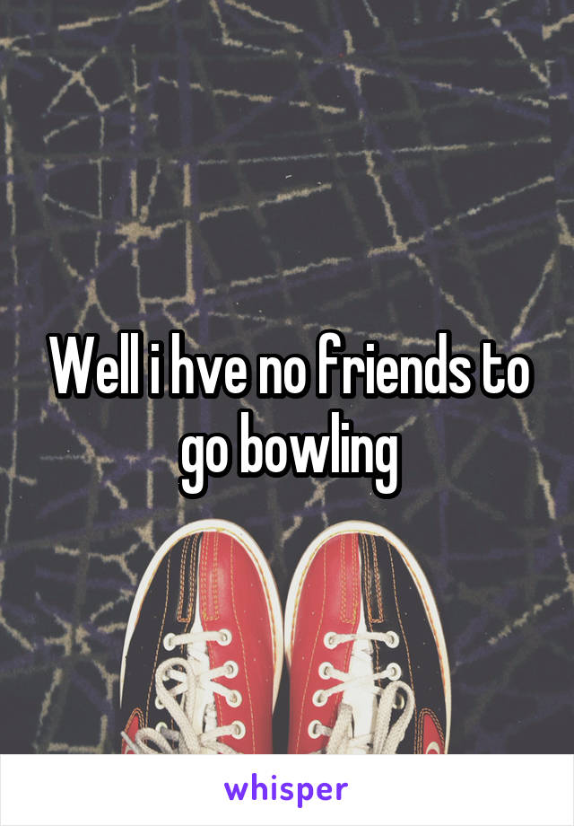 Well i hve no friends to go bowling