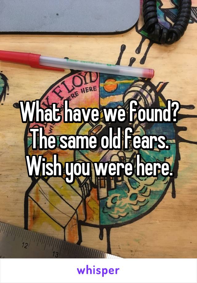 What have we found?
The same old fears.
Wish you were here.