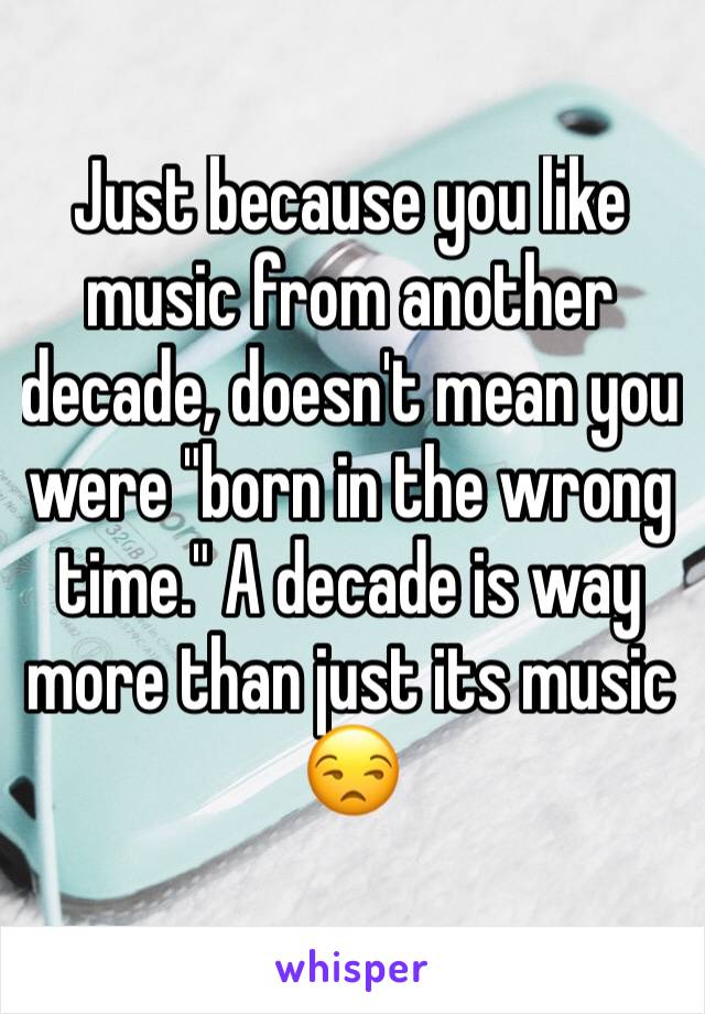 Just because you like music from another decade, doesn't mean you were "born in the wrong time." A decade is way more than just its music 😒