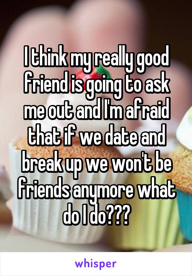 I think my really good friend is going to ask me out and I'm afraid that if we date and break up we won't be friends anymore what do I do???