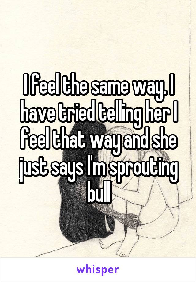 I feel the same way. I have tried telling her I feel that way and she just says I'm sprouting bull