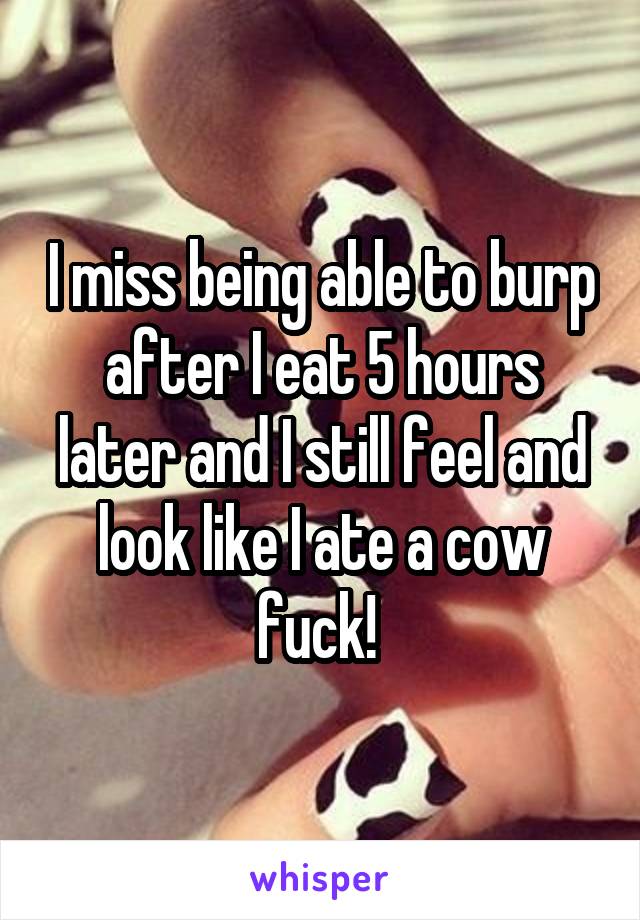 I miss being able to burp after I eat 5 hours later and I still feel and look like I ate a cow fuck! 