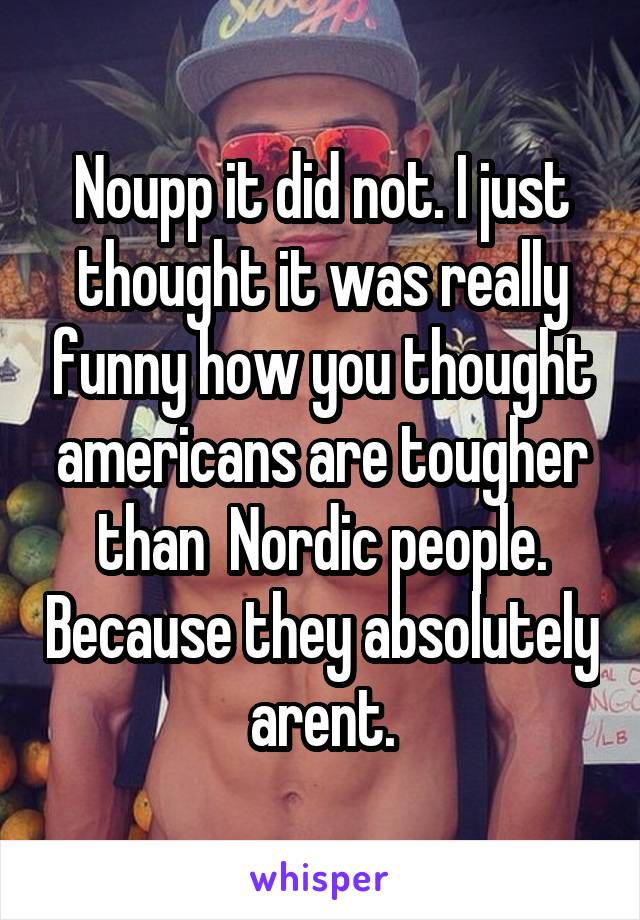 Noupp it did not. I just thought it was really funny how you thought americans are tougher than  Nordic people. Because they absolutely arent.