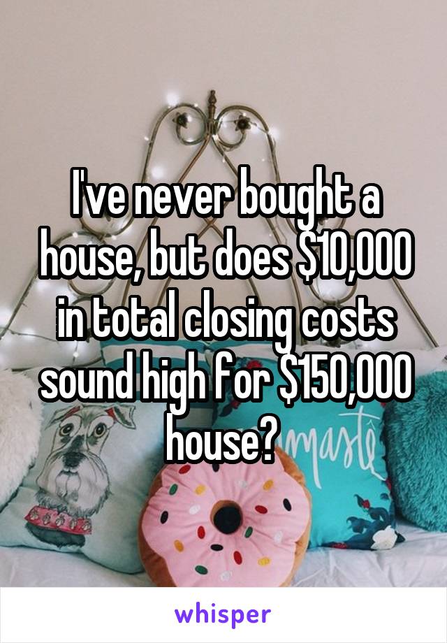 I've never bought a house, but does $10,000 in total closing costs sound high for $150,000 house? 