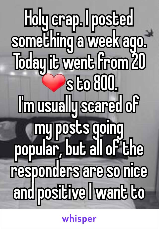 Holy crap. I posted something a week ago. Today it went from 20 ❤s to 800.
I'm usually scared of my posts going popular, but all of the responders are so nice and positive I want to cry