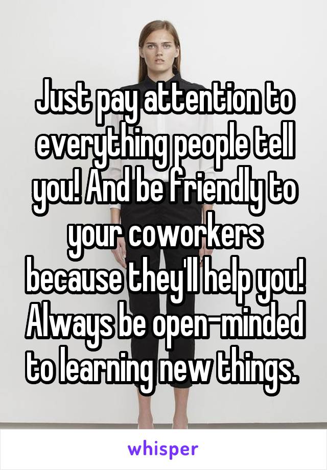 Just pay attention to everything people tell you! And be friendly to your coworkers because they'll help you! Always be open-minded to learning new things. 