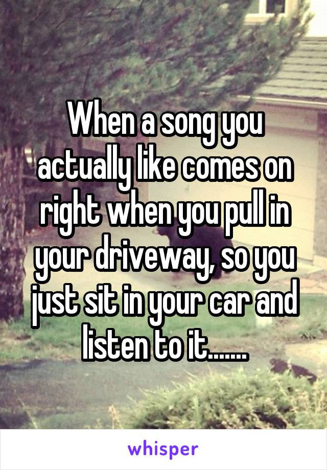 When a song you actually like comes on right when you pull in your driveway, so you just sit in your car and listen to it.......