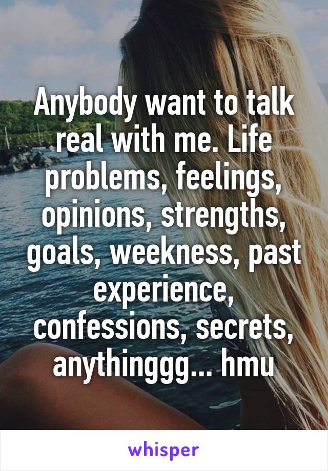 Anybody want to talk real with me. Life problems, feelings, opinions, strengths, goals, weekness, past experience, confessions, secrets, anythinggg... hmu