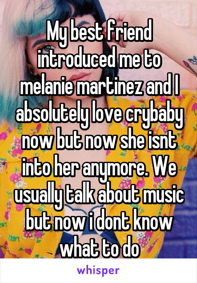 My best friend introduced me to melanie martinez and I absolutely love crybaby now but now she isnt into her anymore. We usually talk about music but now i dont know what to do