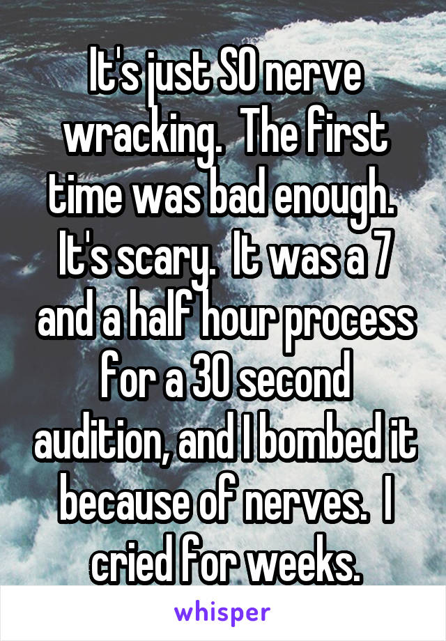 It's just SO nerve wracking.  The first time was bad enough.  It's scary.  It was a 7 and a half hour process for a 30 second audition, and I bombed it because of nerves.  I cried for weeks.