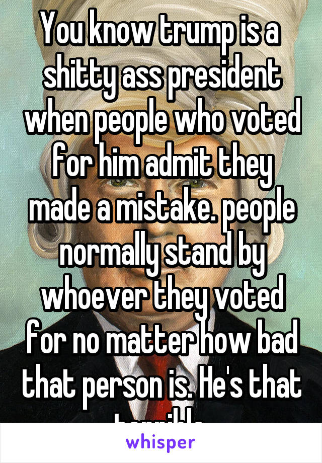 You know trump is a  shitty ass president when people who voted for him admit they made a mistake. people normally stand by whoever they voted for no matter how bad that person is. He's that terrible.