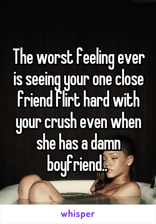 The worst feeling ever is seeing your one close friend flirt hard with your crush even when she has a damn boyfriend.. 