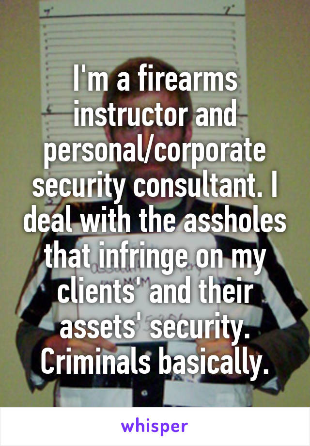 I'm a firearms instructor and personal/corporate security consultant. I deal with the assholes that infringe on my clients' and their assets' security. Criminals basically.