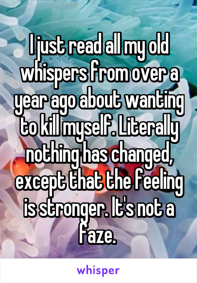 I just read all my old whispers from over a year ago about wanting to kill myself. Literally nothing has changed, except that the feeling is stronger. It's not a faze. 