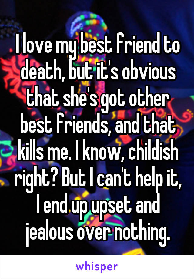 I love my best friend to death, but it's obvious that she's got other best friends, and that kills me. I know, childish right? But I can't help it, I end up upset and jealous over nothing.