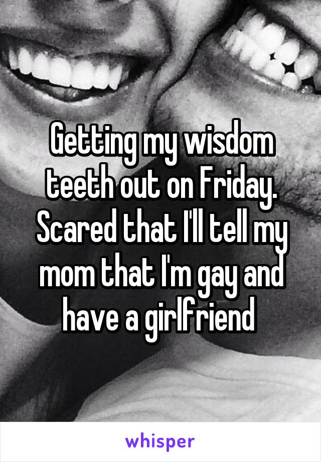 Getting my wisdom teeth out on Friday. Scared that I'll tell my mom that I'm gay and have a girlfriend 