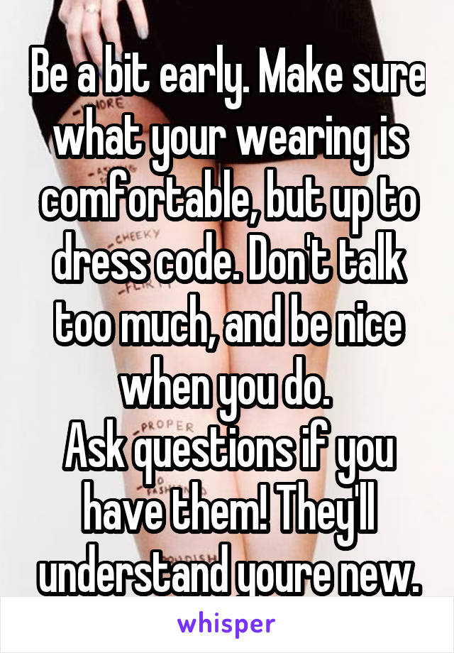 Be a bit early. Make sure what your wearing is comfortable, but up to dress code. Don't talk too much, and be nice when you do. 
Ask questions if you have them! They'll understand youre new.